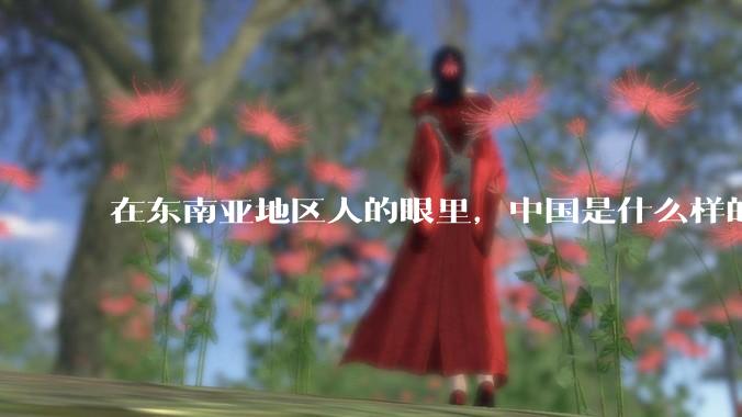 在东南亚地区人的眼里，中国是什么样的？