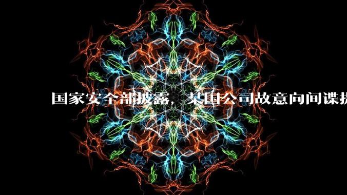 国家安全部披露，某国公司故意向间谍提供手机后门，使用者包括多国***工作人员，有哪些信息值得关注？