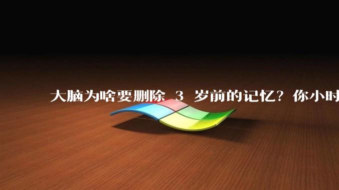大脑为啥要删除 3 岁前的记忆？你小时候到底看见了啥？